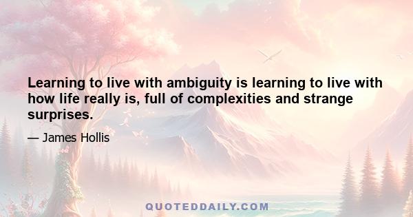 Learning to live with ambiguity is learning to live with how life really is, full of complexities and strange surprises.