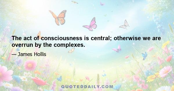 The act of consciousness is central; otherwise we are overrun by the complexes.