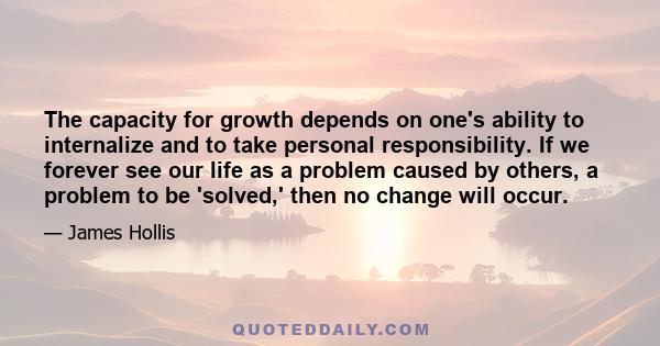 The capacity for growth depends on one's ability to internalize and to take personal responsibility. If we forever see our life as a problem caused by others, a problem to be 'solved,' then no change will occur.