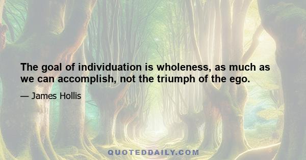 The goal of individuation is wholeness, as much as we can accomplish, not the triumph of the ego.