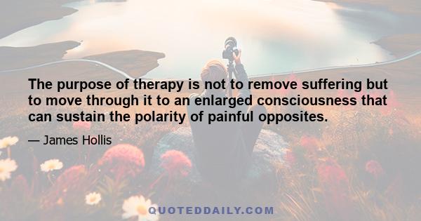 The purpose of therapy is not to remove suffering but to move through it to an enlarged consciousness that can sustain the polarity of painful opposites.