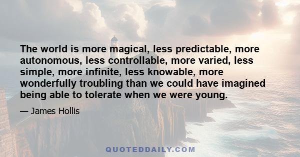 The world is more magical, less predictable, more autonomous, less controllable, more varied, less simple, more infinite, less knowable, more wonderfully troubling than we could have imagined being able to tolerate when 