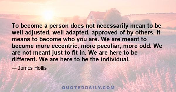 To become a person does not necessarily mean to be well adjusted, well adapted, approved of by others. It means to become who you are. We are meant to become more eccentric, more peculiar, more odd. We are not meant