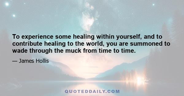 To experience some healing within yourself, and to contribute healing to the world, you are summoned to wade through the muck from time to time.