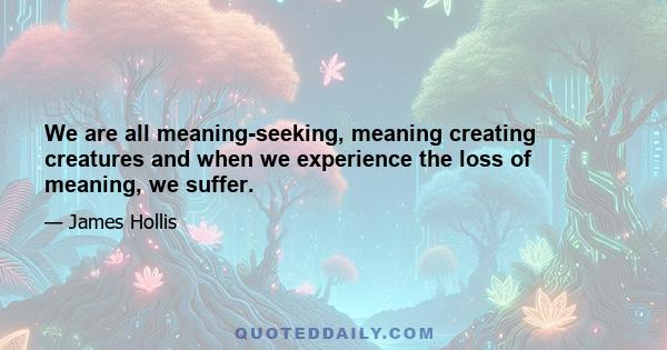 We are all meaning-seeking, meaning creating creatures and when we experience the loss of meaning, we suffer.