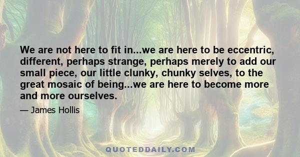 We are not here to fit in...we are here to be eccentric, different, perhaps strange, perhaps merely to add our small piece, our little clunky, chunky selves, to the great mosaic of being...we are here to become more and 