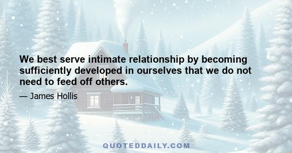 We best serve intimate relationship by becoming sufficiently developed in ourselves that we do not need to feed off others.