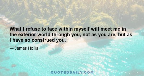 What I refuse to face within myself will meet me in the exterior world through you, not as you are, but as I have so construed you.