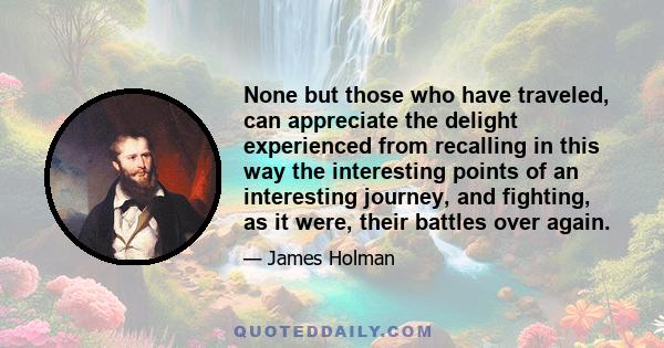 None but those who have traveled, can appreciate the delight experienced from recalling in this way the interesting points of an interesting journey, and fighting, as it were, their battles over again.