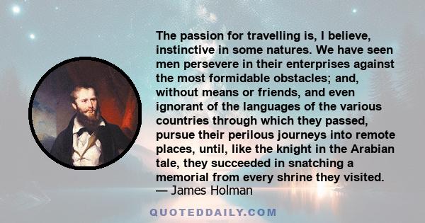 The passion for travelling is, I believe, instinctive in some natures. We have seen men persevere in their enterprises against the most formidable obstacles; and, without means or friends, and even ignorant of the