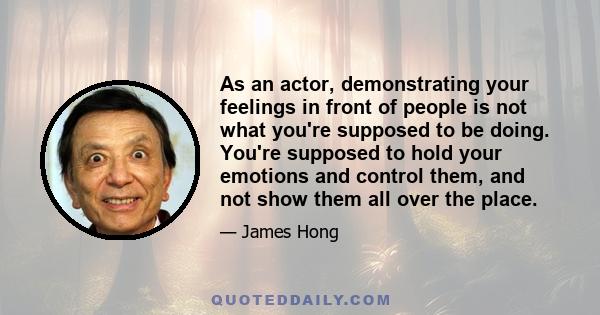 As an actor, demonstrating your feelings in front of people is not what you're supposed to be doing. You're supposed to hold your emotions and control them, and not show them all over the place.