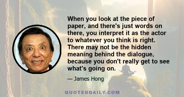 When you look at the piece of paper, and there's just words on there, you interpret it as the actor to whatever you think is right. There may not be the hidden meaning behind the dialogue, because you don't really get