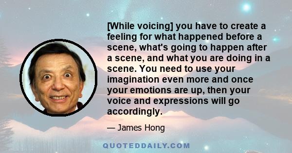 [While voicing] you have to create a feeling for what happened before a scene, what's going to happen after a scene, and what you are doing in a scene. You need to use your imagination even more and once your emotions