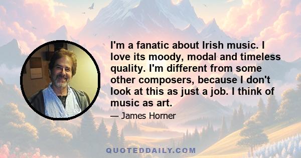 I'm a fanatic about Irish music. I love its moody, modal and timeless quality. I'm different from some other composers, because I don't look at this as just a job. I think of music as art.