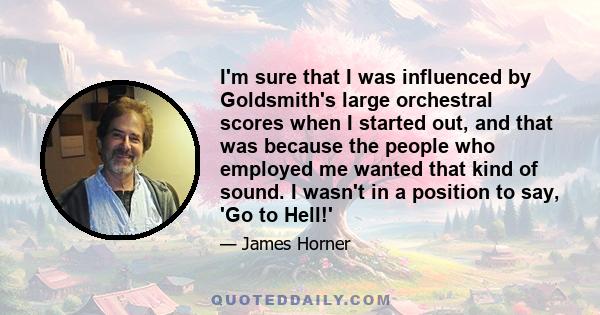 I'm sure that I was influenced by Goldsmith's large orchestral scores when I started out, and that was because the people who employed me wanted that kind of sound. I wasn't in a position to say, 'Go to Hell!'