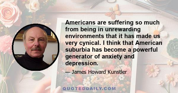 Americans are suffering so much from being in unrewarding environments that it has made us very cynical. I think that American suburbia has become a powerful generator of anxiety and depression.