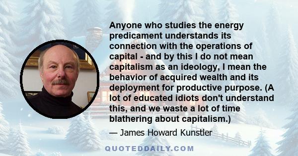 Anyone who studies the energy predicament understands its connection with the operations of capital - and by this I do not mean capitalism as an ideology, I mean the behavior of acquired wealth and its deployment for