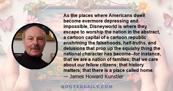 As the places where Americans dwell become evermore depressing and impossible, Disneyworld is where they escape to worship the nation in the abstract, a cartoon capital of a cartoon republic enshrining the falsehoods,