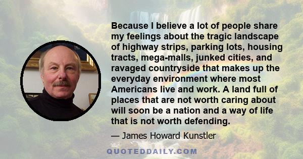 Because I believe a lot of people share my feelings about the tragic landscape of highway strips, parking lots, housing tracts, mega-malls, junked cities, and ravaged countryside that makes up the everyday environment