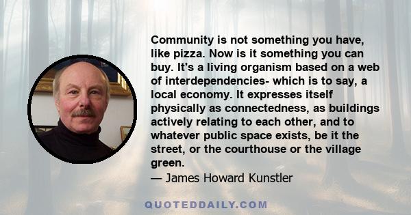 Community is not something you have, like pizza. Now is it something you can buy. It's a living organism based on a web of interdependencies- which is to say, a local economy. It expresses itself physically as