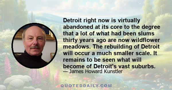 Detroit right now is virtually abandoned at its core to the degree that a lot of what had been slums thirty years ago are now wildflower meadows. The rebuilding of Detroit will occur a much smaller scale. It remains to