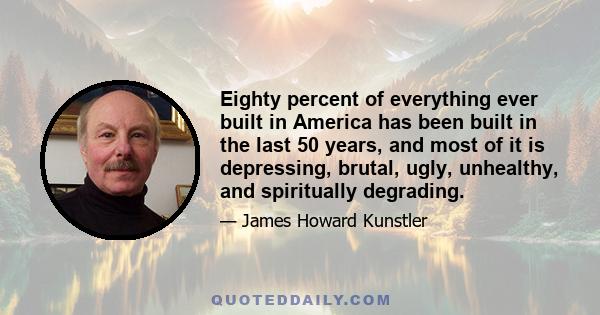 Eighty percent of everything ever built in America has been built in the last 50 years, and most of it is depressing, brutal, ugly, unhealthy, and spiritually degrading.