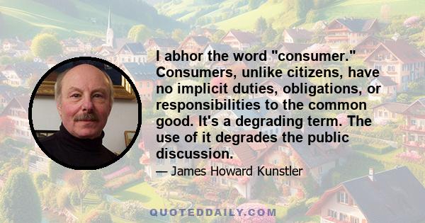 I abhor the word consumer. Consumers, unlike citizens, have no implicit duties, obligations, or responsibilities to the common good. It's a degrading term. The use of it degrades the public discussion.