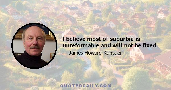 I believe most of suburbia is unreformable and will not be fixed.