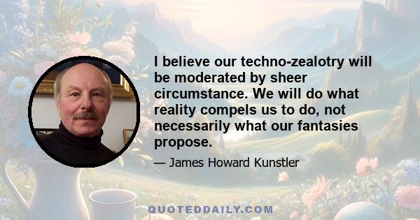 I believe our techno-zealotry will be moderated by sheer circumstance. We will do what reality compels us to do, not necessarily what our fantasies propose.