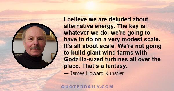 I believe we are deluded about alternative energy. The key is, whatever we do, we're going to have to do on a very modest scale. It's all about scale. We're not going to build giant wind farms with Godzilla-sized