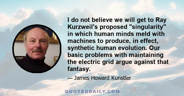 I do not believe we will get to Ray Kurzweil's proposed singularity in which human minds meld with machines to produce, in effect, synthetic human evolution. Our basic problems with maintaining the electric grid argue