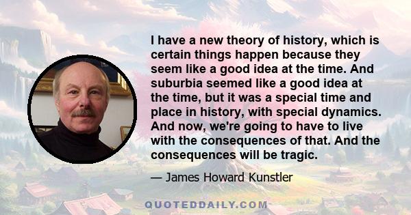 I have a new theory of history, which is certain things happen because they seem like a good idea at the time. And suburbia seemed like a good idea at the time, but it was a special time and place in history, with