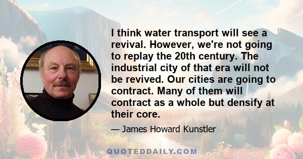 I think water transport will see a revival. However, we're not going to replay the 20th century. The industrial city of that era will not be revived. Our cities are going to contract. Many of them will contract as a