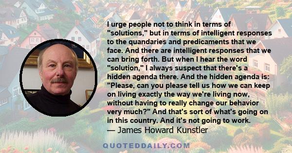 I urge people not to think in terms of solutions, but in terms of intelligent responses to the quandaries and predicaments that we face. And there are intelligent responses that we can bring forth. But when I hear the