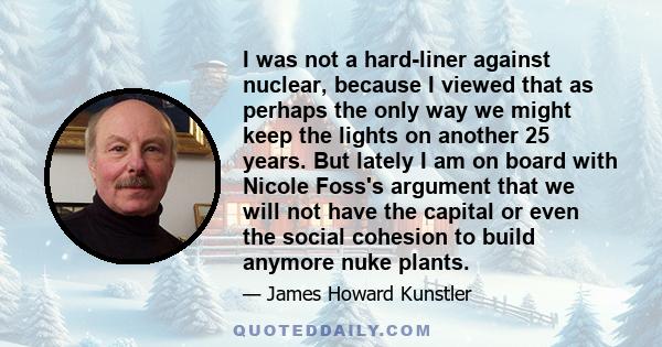 I was not a hard-liner against nuclear, because I viewed that as perhaps the only way we might keep the lights on another 25 years. But lately I am on board with Nicole Foss's argument that we will not have the capital