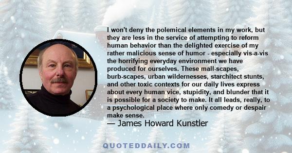 I won't deny the polemical elements in my work, but they are less in the service of attempting to reform human behavior than the delighted exercise of my rather malicious sense of humor - especially vis-a-vis the