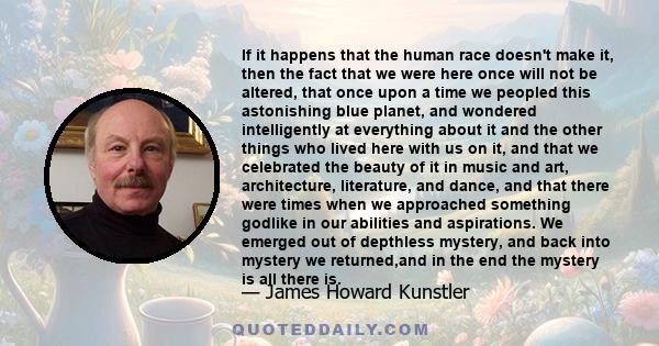 If it happens that the human race doesn't make it, then the fact that we were here once will not be altered, that once upon a time we peopled this astonishing blue planet, and wondered intelligently at everything about