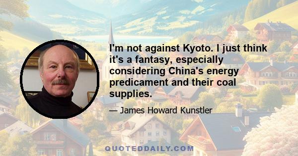 I'm not against Kyoto. I just think it's a fantasy, especially considering China's energy predicament and their coal supplies.