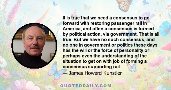 It is true that we need a consensus to go forward with restoring passenger rail in America, and often a consensus is formed by political action, via government. That is all true. But we have no such consensus, and no