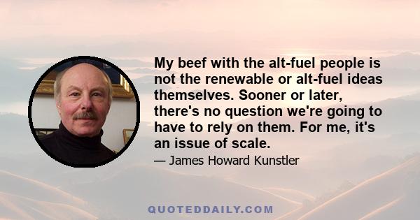 My beef with the alt-fuel people is not the renewable or alt-fuel ideas themselves. Sooner or later, there's no question we're going to have to rely on them. For me, it's an issue of scale.