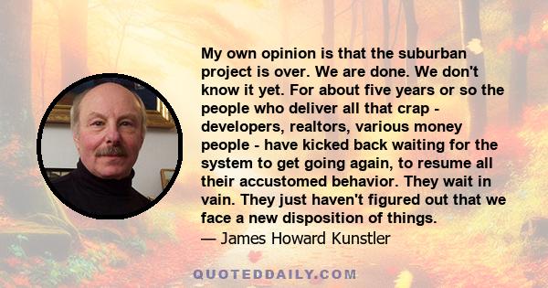 My own opinion is that the suburban project is over. We are done. We don't know it yet. For about five years or so the people who deliver all that crap - developers, realtors, various money people - have kicked back