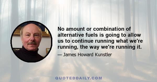 No amount or combination of alternative fuels is going to allow us to continue running what we're running, the way we're running it.