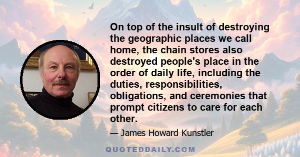 On top of the insult of destroying the geographic places we call home, the chain stores also destroyed people's place in the order of daily life, including the duties, responsibilities, obligations, and ceremonies that