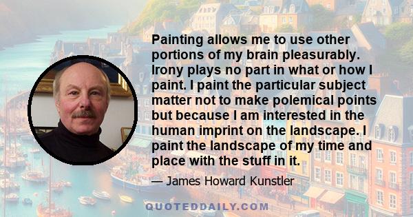 Painting allows me to use other portions of my brain pleasurably. Irony plays no part in what or how I paint. I paint the particular subject matter not to make polemical points but because I am interested in the human