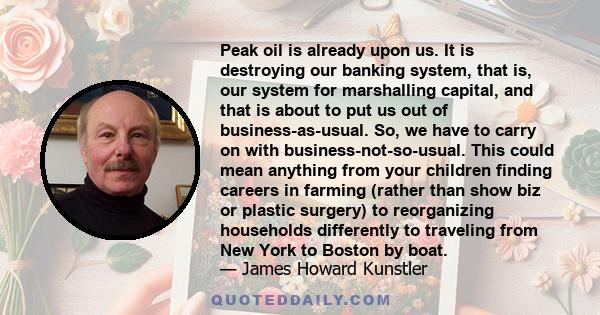 Peak oil is already upon us. It is destroying our banking system, that is, our system for marshalling capital, and that is about to put us out of business-as-usual. So, we have to carry on with business-not-so-usual.