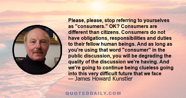 Please, please, stop referring to yourselves as consumers. OK? Consumers are different than citizens. Consumers do not have obligations, responsibilities and duties to their fellow human beings. And as long as you're