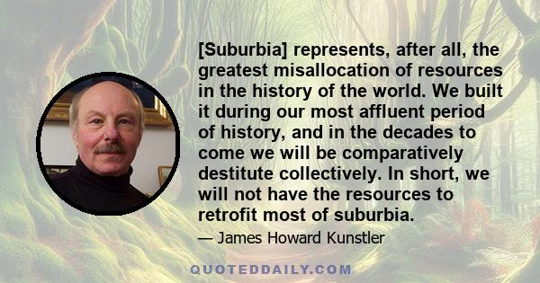 [Suburbia] represents, after all, the greatest misallocation of resources in the history of the world. We built it during our most affluent period of history, and in the decades to come we will be comparatively