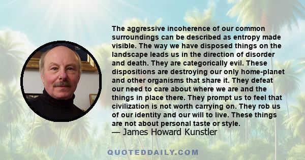 The aggressive incoherence of our common surroundings can be described as entropy made visible. The way we have disposed things on the landscape leads us in the direction of disorder and death. They are categorically