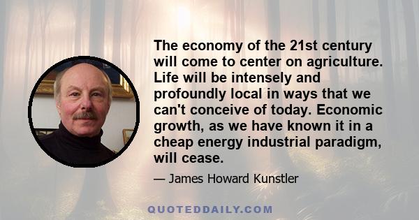 The economy of the 21st century will come to center on agriculture. Life will be intensely and profoundly local in ways that we can't conceive of today. Economic growth, as we have known it in a cheap energy industrial