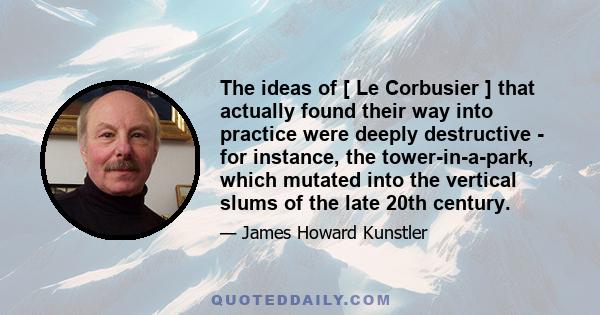 The ideas of [ Le Corbusier ] that actually found their way into practice were deeply destructive - for instance, the tower-in-a-park, which mutated into the vertical slums of the late 20th century.